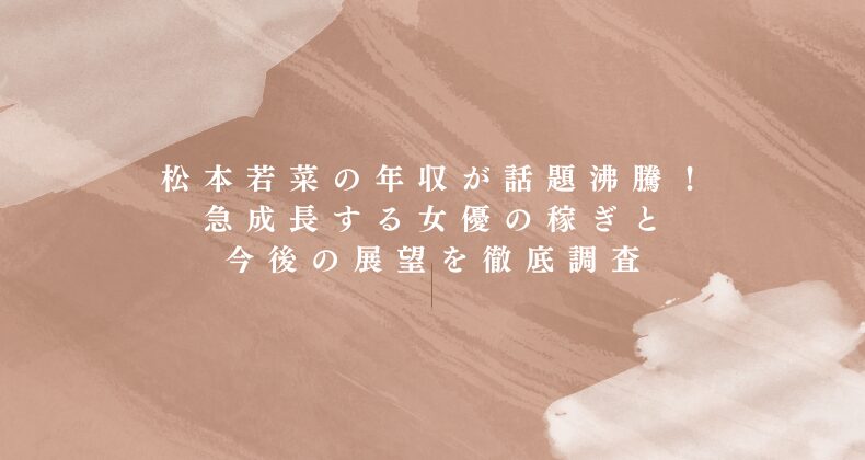 松本若菜の年収が話題沸騰！急成長する女優の稼ぎと今後の展望を徹底調査