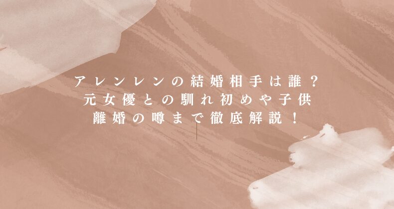 アレンレンの結婚相手は誰？元女優との馴れ初めや子供、離婚の噂まで徹底解説！