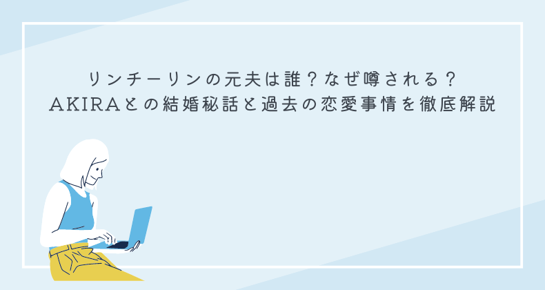 リンチーリンの元夫は誰？なぜ噂される？AKIRAとの結婚秘話と過去の恋愛事情を徹底解説