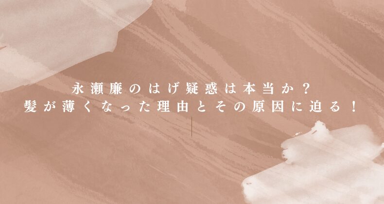 永瀬廉のはげ疑惑は本当か？髪が薄くなった理由とその原因に迫る！