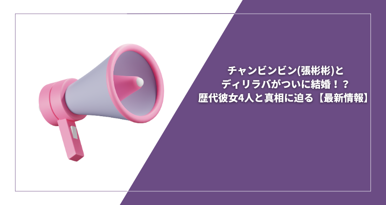 チャンビンビン(張彬彬)とディリラバがついに結婚！？歴代彼女4人と真相に迫る【最新情報】