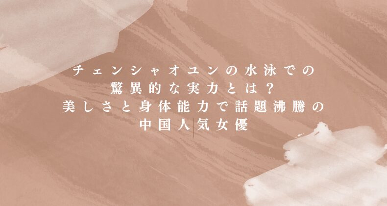 チェンシャオユンの水泳での驚異的な実力とは？美しさと身体能力で話題沸騰の中国人気女優