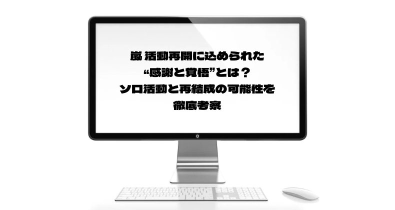嵐 活動再開に込められた“感謝と覚悟”とは？ソロ活動と再結成の可能性を徹底考察