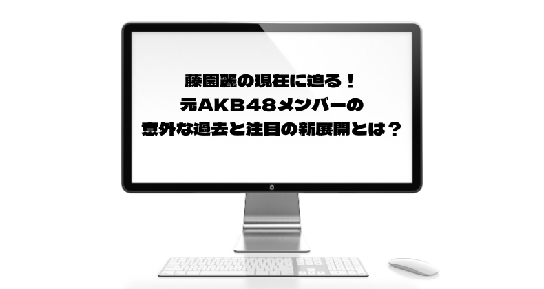 藤園麗の現在に迫る！元AKB48メンバーの意外な過去と注目の新展開とは？