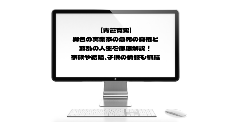 【青笹寛史】異色の実業家の急死の真相と波乱の人生を徹底解説！家族や結婚、子供の情報も網羅