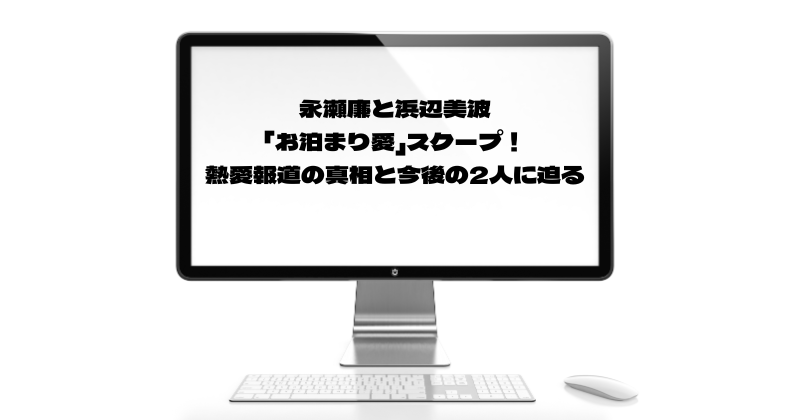 永瀬廉と浜辺美波の「お泊まり愛」スクープ！熱愛報道の真相と今後の2人に迫る