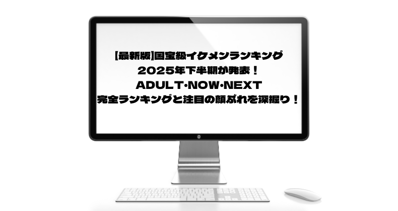 【最新版】国宝級イケメンランキング2025年下半期が発表！ADULT・NOW・NEXT完全ランキングと注目の顔ぶれを深掘り！