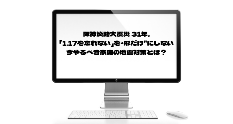 阪神淡路大震災 31年。「1.17を忘れない」を“形だけ”にしない、今やるべき家庭の地震対策とは？
