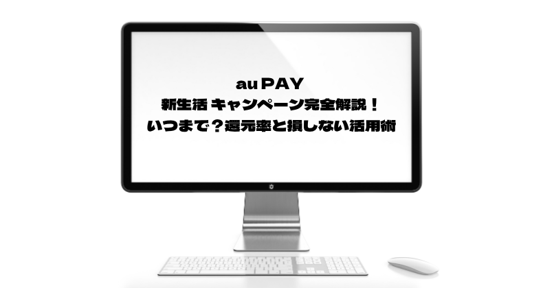 au PAY 新生活 キャンペーン完全解説！いつまで？還元率と損しない活用術